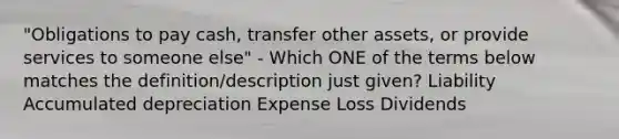 "Obligations to pay cash, transfer other assets, or provide services to someone else" - Which ONE of the terms below matches the definition/description just given? Liability Accumulated depreciation Expense Loss Dividends