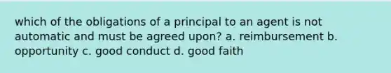 which of the obligations of a principal to an agent is not automatic and must be agreed upon? a. reimbursement b. opportunity c. good conduct d. good faith