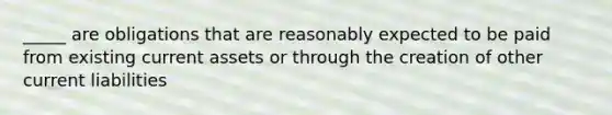 _____ are obligations that are reasonably expected to be paid from existing current assets or through the creation of other current liabilities