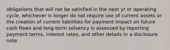 obligations that will not be satisfied in the next yr or operating cycle, whichever is longer do not require use of current assets or the creation of current liabilities for payment impact on future cash flows and long-term solvency is assessed by reporting payment terms, interest rates, and other details in a disclosure note