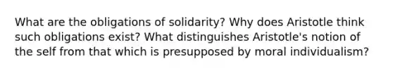 What are the obligations of solidarity? Why does Aristotle think such obligations exist? What distinguishes Aristotle's notion of the self from that which is presupposed by moral individualism?