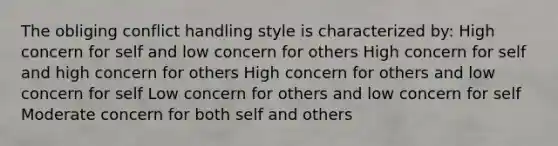 The obliging conflict handling style is characterized by: High concern for self and low concern for others High concern for self and high concern for others High concern for others and low concern for self Low concern for others and low concern for self Moderate concern for both self and others