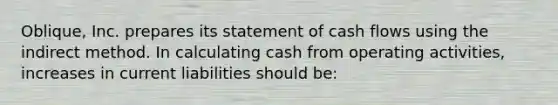 Oblique, Inc. prepares its statement of cash flows using the indirect method. In calculating cash from operating activities, increases in current liabilities should be: