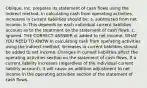 Oblique, Inc. prepares its statement of cash flows using the indirect method. In calculating cash from operating activities, increases in current liabilities should be: a. subtracted from net income. b. This depends on each individual current liabilities account as to the treatment on the statement of cash flows. c. ignored. THE CORRECT ANSWER d. added to net income. WHAT YOU NEED TO KNOW In calculating cash from operating activities using the indirect method, increases in current liabilities should be added to net income. Changes in current liabilities affect the operating activities section on the statement of cash flows. If a current liability increases (regardless of the individual current liability account), it will cause an addition adjustment to net income in the operating activities section of the statement of cash flows.