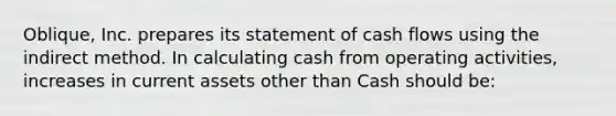 Oblique, Inc. prepares its statement of cash flows using the indirect method. In calculating cash from operating activities, increases in current assets other than Cash should be: