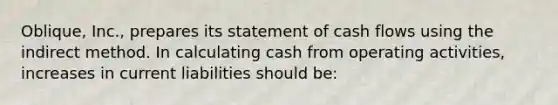 Oblique, Inc., prepares its statement of cash flows using the indirect method. In calculating cash from operating activities, increases in current liabilities should be: