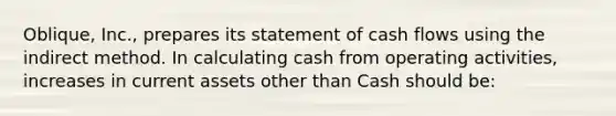 Oblique, Inc., prepares its statement of cash flows using the indirect method. In calculating cash from operating activities, increases in current assets other than Cash should be: