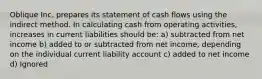 Oblique Inc. prepares its statement of cash flows using the indirect method. In calculating cash from operating activities, increases in current liabilities should be: a) subtracted from net income b) added to or subtracted from net income, depending on the individual current liability account c) added to net income d) Ignored