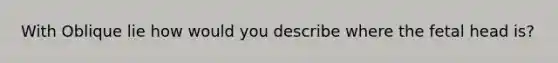 With Oblique lie how would you describe where the fetal head is?