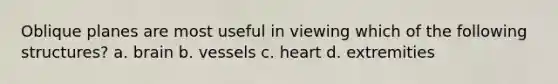 Oblique planes are most useful in viewing which of the following structures? a. brain b. vessels c. heart d. extremities