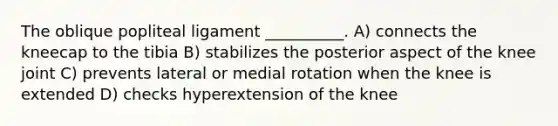 The oblique popliteal ligament __________. A) connects the kneecap to the tibia B) stabilizes the posterior aspect of the knee joint C) prevents lateral or medial rotation when the knee is extended D) checks hyperextension of the knee