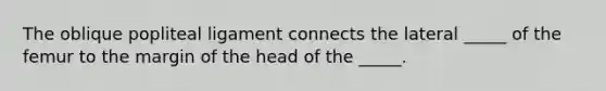 The oblique popliteal ligament connects the lateral _____ of the femur to the margin of the head of the _____.