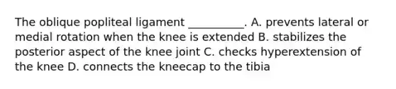 The oblique popliteal ligament __________. A. prevents lateral or medial rotation when the knee is extended B. stabilizes the posterior aspect of the knee joint C. checks hyperextension of the knee D. connects the kneecap to the tibia