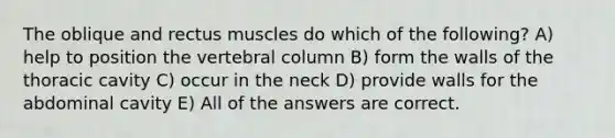 The oblique and rectus muscles do which of the following? A) help to position the vertebral column B) form the walls of the thoracic cavity C) occur in the neck D) provide walls for the abdominal cavity E) All of the answers are correct.