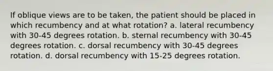 If oblique views are to be taken, the patient should be placed in which recumbency and at what rotation? a. lateral recumbency with 30-45 degrees rotation. b. sternal recumbency with 30-45 degrees rotation. c. dorsal recumbency with 30-45 degrees rotation. d. dorsal recumbency with 15-25 degrees rotation.