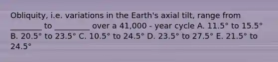 Obliquity, i.e. variations in the Earth's axial tilt, range from ________ to _________ over a 41,000 - year cycle A. 11.5° to 15.5° B. 20.5° to 23.5° C. 10.5° to 24.5° D. 23.5° to 27.5° E. 21.5° to 24.5°