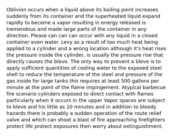 Oblivion occurs when a liquid above its boiling point increases suddenly from its container and the superheated liquid expand rapidly to become a vapor resulting in energy released is tremendous and made large parts of the container in any direction. Please can can can occur with any liquid in a closed container even water. Levy as a result of too much heat being applied to a cylinder and a wrong location although it's heat rises the pressure inside the cylinder, is usually the pressure rise that directly causes the bleve. The only way to prevent a bleve is to apply sufficient quantities of cooling water to the exposed steel shell to reduce the temperature of the steel and pressure of the gas inside for large tanks this requires at least 500 gallons per minute at the point of the flame impingement. Atypical barbecue fire scenario cylinders exposed to direct contact with flames particularly when it occurs in the upper Vapor spaces are subject to bleve and his little as 10 minutes and in addition to bloody hazards there is probably a sudden operation of the route relief valve and which can shoot a blast of fire approaching firefighters protect life protect exposures then worry about extinguishment.