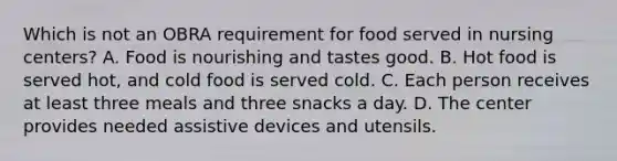 Which is not an OBRA requirement for food served in nursing centers? A. Food is nourishing and tastes good. B. Hot food is served hot, and cold food is served cold. C. Each person receives at least three meals and three snacks a day. D. The center provides needed assistive devices and utensils.