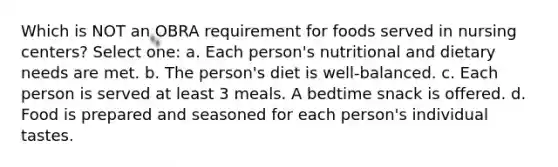 Which is NOT an OBRA requirement for foods served in nursing centers? Select one: a. Each person's nutritional and dietary needs are met. b. The person's diet is well-balanced. c. Each person is served at least 3 meals. A bedtime snack is offered. d. Food is prepared and seasoned for each person's individual tastes.