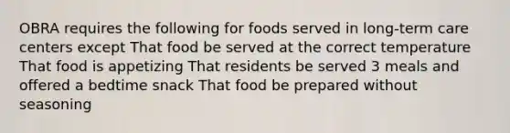 OBRA requires the following for foods served in long-term care centers except That food be served at the correct temperature That food is appetizing That residents be served 3 meals and offered a bedtime snack That food be prepared without seasoning