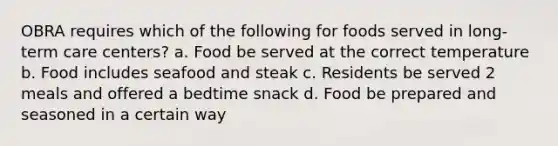 OBRA requires which of the following for foods served in long-term care centers? a. Food be served at the correct temperature b. Food includes seafood and steak c. Residents be served 2 meals and offered a bedtime snack d. Food be prepared and seasoned in a certain way