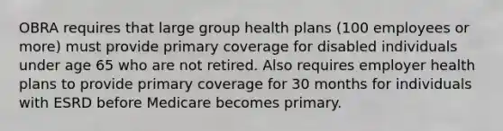 OBRA requires that large group health plans (100 employees or more) must provide primary coverage for disabled individuals under age 65 who are not retired. Also requires employer health plans to provide primary coverage for 30 months for individuals with ESRD before Medicare becomes primary.