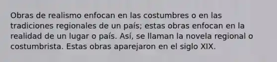 Obras de realismo enfocan en las costumbres o en las tradiciones regionales de un país; estas obras enfocan en la realidad de un lugar o país. Así, se llaman la novela regional o costumbrista. Estas obras aparejaron en el siglo XIX.