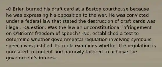 -O'Brien burned his draft card at a Boston courthouse because he was expressing his opposition to the war. He was convicted under a federal law that stated the destruction of draft cards was illegal. -Question: Was the law an unconstitutional infringement on O'Brien's freedom of speech? -No, established a test to determine whether governmental regulation involving symbolic speech was justified. Formula examines whether the regulation is unrelated to content and narrowly tailored to achieve the government's interest.