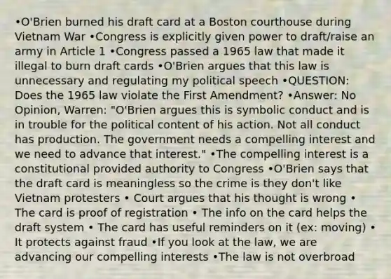 •O'Brien burned his draft card at a Boston courthouse during Vietnam War •Congress is explicitly given power to draft/raise an army in Article 1 •Congress passed a 1965 law that made it illegal to burn draft cards •O'Brien argues that this law is unnecessary and regulating my political speech •QUESTION: Does the 1965 law violate the First Amendment? •Answer: No Opinion, Warren: "O'Brien argues this is symbolic conduct and is in trouble for the political content of his action. Not all conduct has production. The government needs a compelling interest and we need to advance that interest." •The compelling interest is a constitutional provided authority to Congress •O'Brien says that the draft card is meaningless so the crime is they don't like Vietnam protesters • Court argues that his thought is wrong • The card is proof of registration • The info on the card helps the draft system • The card has useful reminders on it (ex: moving) • It protects against fraud •If you look at the law, we are advancing our compelling interests •The law is not overbroad