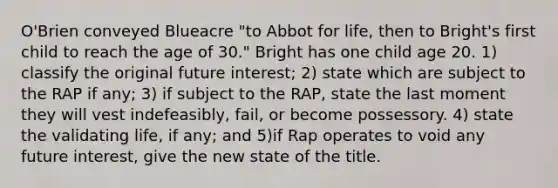 O'Brien conveyed Blueacre "to Abbot for life, then to Bright's first child to reach the age of 30." Bright has one child age 20. 1) classify the original future interest; 2) state which are subject to the RAP if any; 3) if subject to the RAP, state the last moment they will vest indefeasibly, fail, or become possessory. 4) state the validating life, if any; and 5)if Rap operates to void any future interest, give the new state of the title.