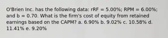 O'Brien Inc. has the following data: rRF = 5.00%; RPM = 6.00%; and b = 0.70. What is the firm's cost of equity from retained earnings based on the CAPM? a. 6.90% b. 9.02% c. 10.58% d. 11.41% e. 9.20%