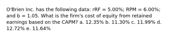 O'Brien Inc. has the following data: rRF = 5.00%; RPM = 6.00%; and b = 1.05. What is the firm's cost of equity from retained earnings based on the CAPM? a. 12.35% b. 11.30% c. 11.99% d. 12.72% e. 11.64%