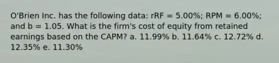 O'Brien Inc. has the following data: rRF = 5.00%; RPM = 6.00%; and b = 1.05. What is the firm's cost of equity from retained earnings based on the CAPM? a. 11.99% b. 11.64% c. 12.72% d. 12.35% e. 11.30%