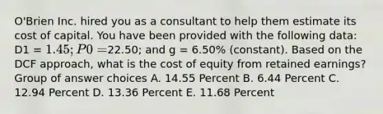 O'Brien Inc. hired you as a consultant to help them estimate its cost of capital. You have been provided with the following data: D1 = 1.45; P0 =22.50; and g = 6.50% (constant). Based on the DCF approach, what is the cost of equity from retained earnings? Group of answer choices A. 14.55 Percent B. 6.44 Percent C. 12.94 Percent D. 13.36 Percent E. 11.68 Percent