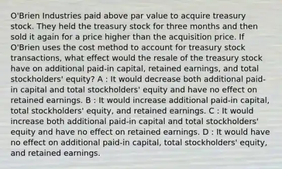 O'Brien Industries paid above par value to acquire treasury stock. They held the treasury stock for three months and then sold it again for a price higher than the acquisition price. If O'Brien uses the cost method to account for treasury stock transactions, what effect would the resale of the treasury stock have on additional paid-in capital, retained earnings, and total stockholders' equity? A : It would decrease both additional paid-in capital and total stockholders' equity and have no effect on retained earnings. B : It would increase additional paid-in capital, total stockholders' equity, and retained earnings. C : It would increase both additional paid-in capital and total stockholders' equity and have no effect on retained earnings. D : It would have no effect on additional paid-in capital, total stockholders' equity, and retained earnings.