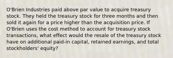 O'Brien Industries paid above par value to acquire treasury stock. They held the treasury stock for three months and then sold it again for a price higher than the acquisition price. If O'Brien uses the cost method to account for treasury stock transactions, what effect would the resale of the treasury stock have on additional paid-in capital, retained earnings, and total stockholders' equity?