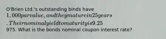 O'Brien Ltd.'s outstanding binds have 1,000 par value, and they mature in 25 years. Their nominal yield to maturity is 9.25%, they pay interest semiannually, and they sell at a price of975. What is the bonds nominal coupon interest rate?