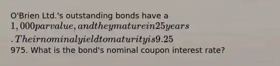 O'Brien Ltd.'s outstanding bonds have a 1,000 par value, and they mature in 25 years. Their nominal yield to maturity is 9.25%, they pay interest semiannually, and they sell at a price of975. What is the bond's nominal coupon interest rate?