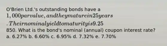 O'Brien Ltd.'s outstanding bonds have a 1,000 par value, and they mature in 25 years. Their nominal yield to maturity is 9.25%, they pay interest semiannually, and they sell at a price of850. What is the bond's nominal (annual) coupon interest rate? a. 6.27% b. 6.60% c. 6.95% d. 7.32% e. 7.70%