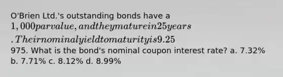 O'Brien Ltd.'s outstanding bonds have a 1,000 par value, and they mature in 25 years. Their nominal yield to maturity is 9.25%, they pay interest semiannually, and they sell at a price of975. What is the bond's nominal coupon interest rate? a. 7.32% b. 7.71% c. 8.12% d. 8.99%