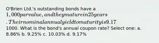 O'Brien Ltd.'s outstanding bonds have a 1,000 par value, and they mature in 25 years. Their nominal annual yield to maturity is 9.17% and they pay coupon semiannually. The bonds currently sell at a price of1000. What is the bond's annual coupon rate? Select one: a. 8.86% b. 9.25% c. 10.03% d. 9.17%