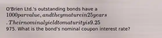 O'Brien Ltd.'s outstanding bonds have a 1000 par value, and they mature in 25 years. Their nominal yield to maturity is 9.25%, they pay interest semiannually, and they sell at a price of975. What is the bond's nominal coupon interest rate?