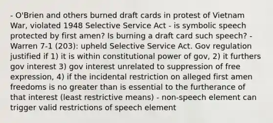 - O'Brien and others burned draft cards in protest of Vietnam War, violated 1948 Selective Service Act - is symbolic speech protected by first amen? Is burning a draft card such speech? - Warren 7-1 (203): upheld Selective Service Act. Gov regulation justified if 1) it is within constitutional power of gov, 2) it furthers gov interest 3) gov interest unrelated to suppression of free expression, 4) if the incidental restriction on alleged first amen freedoms is no greater than is essential to the furtherance of that interest (least restrictive means) - non-speech element can trigger valid restrictions of speech element