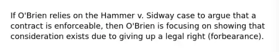 If O'Brien relies on the Hammer v. Sidway case to argue that a contract is enforceable, then O'Brien is focusing on showing that consideration exists due to giving up a legal right (forbearance).