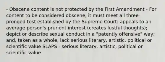 - Obscene content is not protected by the First Amendment - For content to be considered obscene, it must meet all three-pronged test established by the Supreme Court: appeals to an average person's prurient interest (creates lustful thoughts); depict or describe sexual conduct in a "patently offensive" way; and, taken as a whole, lack serious literary, artistic, political or scientific value SLAPS - serious literary, artistic, political or scientific value