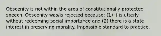 Obscenity is not within the area of constitutionally protected speech. Obscenity was/is rejected because: (1) it is utterly without redeeming social importance and (2) there is a state interest in preserving morality. Impossible standard to practice.