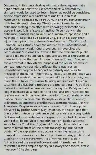 Obscenity, in this case dealing with nude dancing, was not a right protected under the 1st Amendment. A community-standard would be used to determine what would be considered artistic expression when related to nudity OBrien test "Kandyland," operated by Pap's A. M. in Erie PA, featured totally nude female erotic dancing. The city council enacted an ordinance making it an offense to knowingly or intentionally appear in public in a "state of nudity," To comply with the ordinance, dancers had to wear, at a minimum, "pasties" and a "G-string." Pap's filed suit against Erie, seeking a permanent injunction against the ordinance's enforcement. The Court of Common Pleas struck down the ordinance as unconstitutional, but the Commonwealth Court reversed. In reversing, the Pennsylvania Supreme Court found that the ordinance's public nudity sections violated Pap's right to freedom of expression as protected by the First and Fourteenth Amendments. The court explained that, although one purpose of the ordinance was to combat negative secondary effects, there was also an unmentioned purpose to "impact negatively on the erotic message of the dance." Additionally, because the ordinance was not content neutral, the court subjected it to strict scrutiny and found that it failed the narrow tailoring requirement of such a test. After the U.S Supreme Court granted certiorari, Pap's filed a motion to dismiss the case as moot, noting that Kandyland no longer operated as a nude dancing club, and that Pap's did not operate such a club at any other location. The Court denied the motion. Question Does Erie, Pennsylvania's public indecency ordinance, as applied to prohibit nude dancing, violate the First Amendment's guarantee of free expression? No. In an opinion delivered by Justice Sandra Day O'Connor, the Court held that Erie's public indecency ordinance did not violate any cognizable First Amendment protections of expressive conduct. In splintered voting that did not yield a majority opinion, Justice O'Connor wrote for the Court that, "[e]ven if Erie's public nudity ban has some minimal effect on the erotic message by muting that portion of the expression that occurs when the last stitch is dropped, the dancers... are free to perform wearing pasties and G-strings." "The requirement... is a minimal restriction in furtherance of the asserted government interests, and the restriction leaves ample capacity to convey the dancers' erotic message." Cite this page