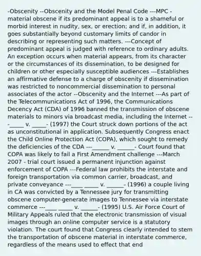 -Obscenity --Obscenity and the Model Penal Code ---MPC - material obscene if its predominant appeal is to a shameful or morbid interest in nudity, sex, or erection; and if, in addition, it goes substantially beyond customary limits of candor in describing or representing such matters. ---Concept of predominant appeal is judged with reference to ordinary adults. An exception occurs when material appears, from its character or the circumstances of its dissemination, to be designed for children or other especially susceptible audiences ---Establishes an affirmative defense to a charge of obscenity if dissemination was restricted to noncommercial dissemination to personal associates of the actor --Obscenity and the Internet ---As part of the Telecommunications Act of 1996, the Communications Decency Act (CDA) of 1996 banned the transmission of obscene materials to minors via broadcast media, including the Internet ---_____ v. _____- (1997) the Court struck down portions of the act as unconstitutional in application. Subsequently Congress enact the Child Online Protection Act (COPA), which sought to remedy the deficiencies of the CDA ---______ v. ______- Court found that COPA was likely to fail a First Amendment challenge ---March 2007 - trial court issued a permanent injunction against enforcement of COPA ---Federal law prohibits the interstate and foreign transportation via common carrier, broadcast, and private conveyance ---____ _____ v. ______- (1996) a couple living in CA was convicted by a Tennessee jury for transmitting obscene computer-generate images to Tennessee via interstate commerce ---____ _____ v. ______- (1995) U.S. Air Force Court of Military Appeals ruled that the electronic transmission of visual images through an online computer service is a statutory violation. The court found that Congress clearly intended to stem the transportation of obscene material in interstate commerce, regardless of the means used to effect that end