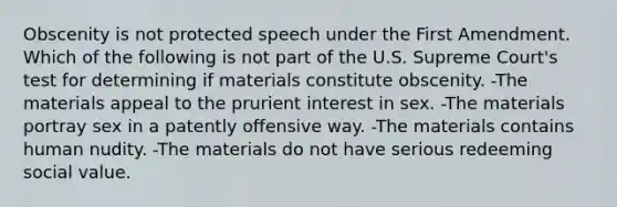 Obscenity is not protected speech under the First Amendment. Which of the following is not part of the U.S. Supreme Court's test for determining if materials constitute obscenity. -The materials appeal to the prurient interest in sex. -The materials portray sex in a patently offensive way. -The materials contains human nudity. -The materials do not have serious redeeming social value.