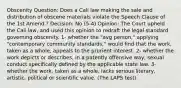 Obscenity Question: Does a Cali law making the sale and distribution of obscene materials violate the Speech Clause of the 1st Amend.? Decision: No (5-4) Opinion: The Court upheld the Cali law, and used this opinion to redraft the legal standard governing obscenity. 1- whether the "avg person," applying "contemporary community standards," would find that the work, taken as a whole, appeals to the prurient interest. 2- whether the work depicts or describes, in a patently offensive way, sexual conduct specifically defined by the applicable state law. 3- whether the work, taken as a whole, lacks serious literary, artistic, political or scientific value. (The LAPS test).